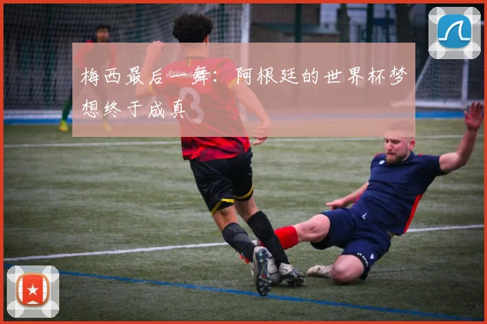 梅西最后一舞：阿根廷的世界杯梦想终于成真