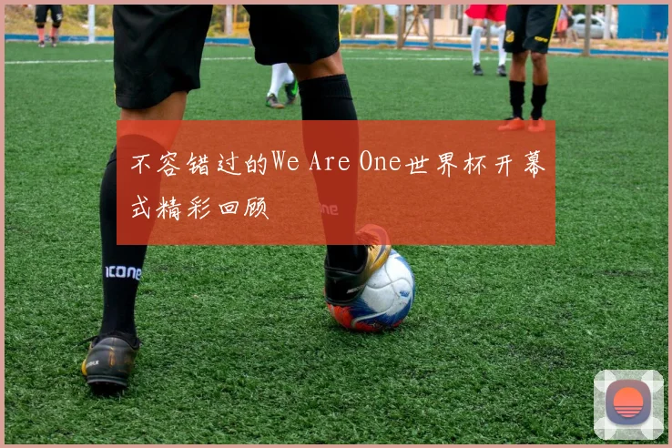 不容错过的We Are One世界杯开幕式精彩回顾