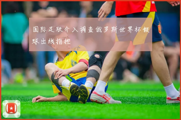 国际足联介入调查俄罗斯世界杯假球出线指控