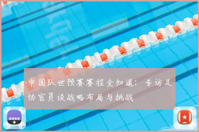 中国队世预赛赛程全知道:专访足协官员谈战略布局与挑战