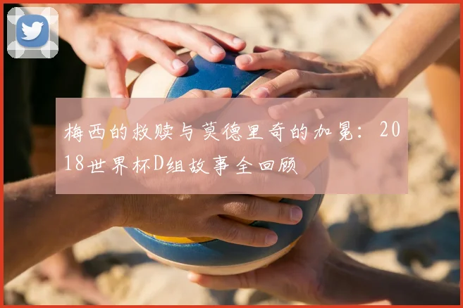 梅西的救赎与莫德里奇的加冕:2018世界杯D组故事全回顾