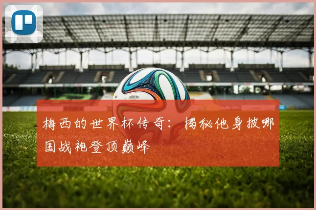梅西的世界杯传奇:揭秘他身披哪国战袍登顶巅峰
