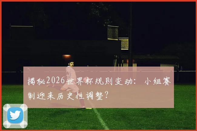 揭秘2026世界杯规则变动:小组赛制迎来历史性调整?