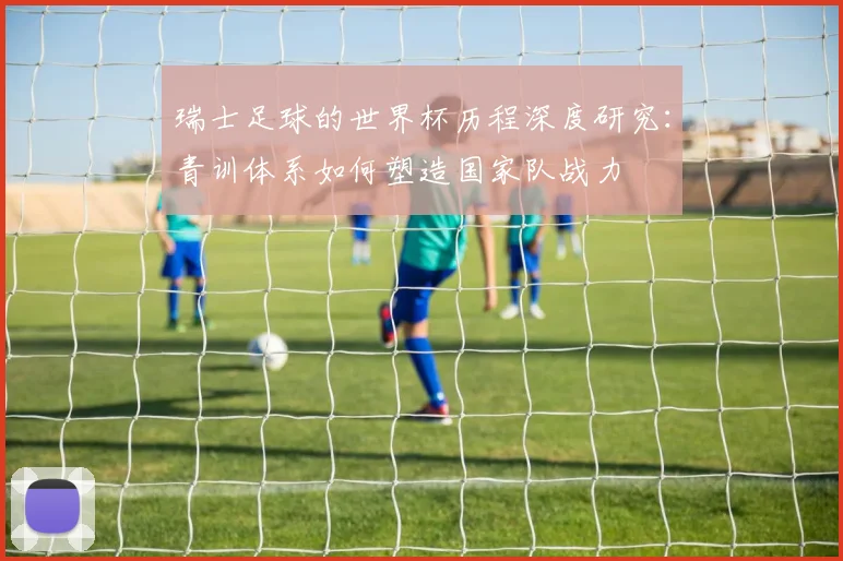 瑞士足球的世界杯历程深度研究:青训体系如何塑造国家队战力