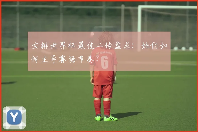 女排世界杯最佳二传盘点:她们如何主导赛场节奏?