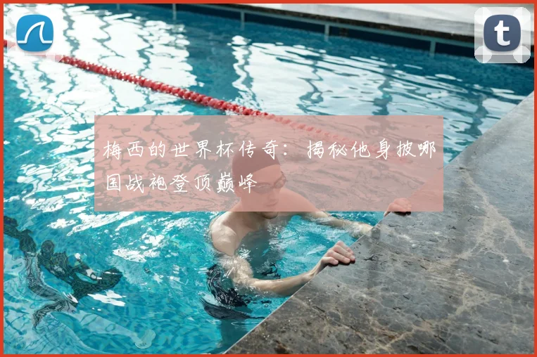 梅西的世界杯传奇：揭秘他身披哪国战袍登顶巅峰