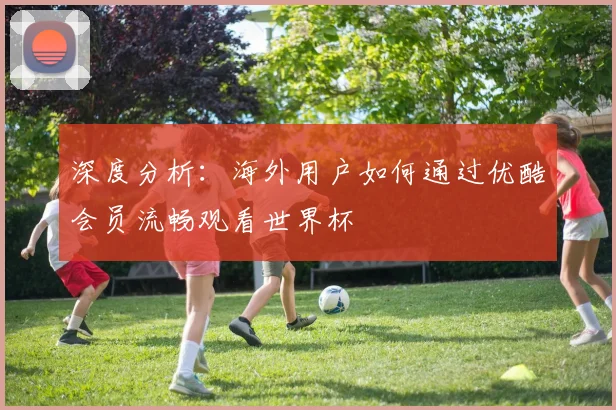 深度分析：海外用户如何通过优酷会员流畅观看世界杯