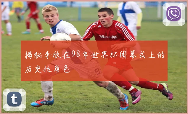 揭秘李欣在98年世界杯闭幕式上的历史性角色